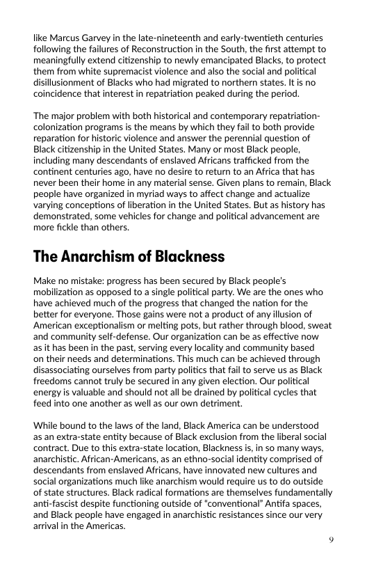 like Marcus Garvey in the late-nineteenth and early-twentieth centuries following the failures of Reconstruction in the South, the first attempt to meaningfully extend citizenship to newly emancipated Blacks, to protect them from white supremacist violence and also the social and political disillusionment of Blacks who had migrated to northern states. It is no coincidence that interest in repatriation peaked during the period.  ‘The major problem with both historical and contemporary repatriation- colonization programs is the means by which they fail to both provide reparation for historic violence and answer the perennial question of Black citizenship in the United States. Many or most Black people, including many descendants of enslaved Africans trafficked from the continent centuries ago, have no desire to return to an Africa that has never been their home in any material sense. Given plans to remain, Black people have organized in myriad ways to affect change and actualize varying conceptions of liberation in the United States. But as history has demonstrated, some vehicles for change and political advancement are more fickle than others.  The Anarchism of Blackness  Make no mistake: progress has been secured by Black people’s mobilization as opposed to a single political party. We are the ones who have achieved much of the progress that changed the nation for the better for everyone. Those gains were not a product of any llusion of American exceptionalism or melting pots, but rather through blood, sweat and community self-defense. Our organization can be as effective now asit has been in the past, serving every locality and community based  on their needs and determinations. This much can be achieved through disassociating ourselves from party politics that fai to serve us as Black freedoms cannot truly be secured in any given election. Our political energy is valuable and should not al be drained by political cycles that feed into one another as well as our own detriment.  ‘While bound to the laws of the land, Black America can be understood s an extra-state entity because of Black exclusion from the liberal social contract. Due to this extra-state location, Blackness i, in so many ways, anarchistic. African-Americans, as an ethno-social identity comprised of descendants from enslaved Africans, have innovated new cultures and social organizations much like anarchism would require us to do outside of state structures. Black radical formations are themselves fundamentally anti-fascist despite functioning outside of *conventional” Antifa spaces, and Black people have engaged in anarchistic resistances since our very arival in the Americas 